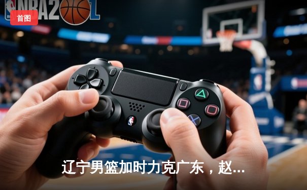 辽宁男篮加时力克广东，赵继伟33+8+5率队逆转夺赛点