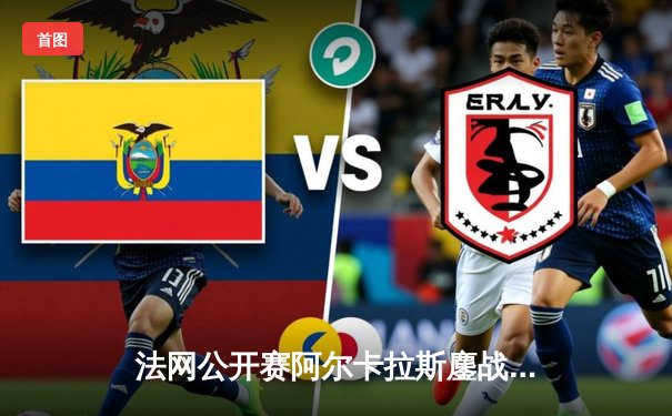 法网公开赛阿尔卡拉斯鏖战五盘逆转辛纳 新生代巅峰对决创多项纪录