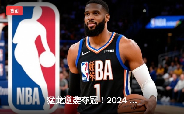 猛龙逆袭夺冠！2024 NBA总决赛G7加时惊魂记