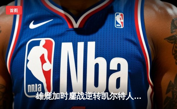 雄鹿加时鏖战逆转凯尔特人 字母哥44分20篮板演绎MVP级表现