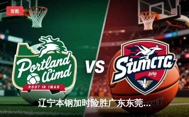 辽宁本钢加时险胜广东东莞大益 CBA半决赛上演史诗级对决