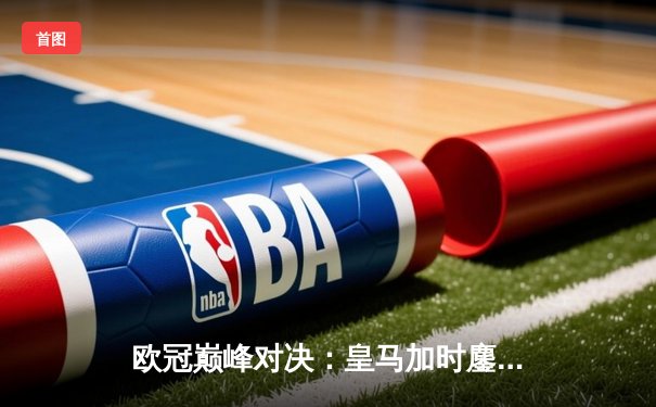 欧冠巅峰对决：皇马加时鏖战3-2力克拜仁，本泽马绝杀导演惊天逆转