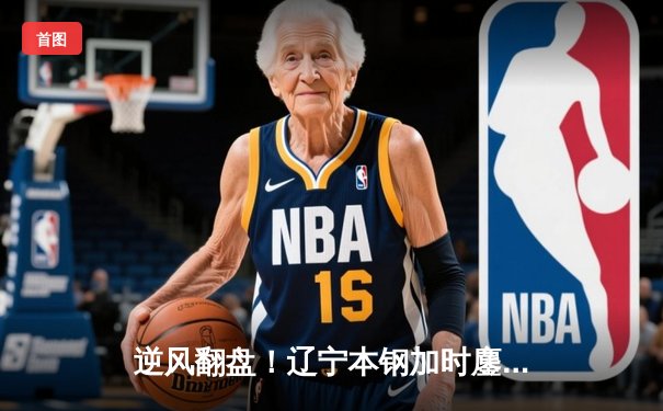 逆风翻盘！辽宁本钢加时鏖战力克广东宏远，总比分3-2夺得CBA总冠军
