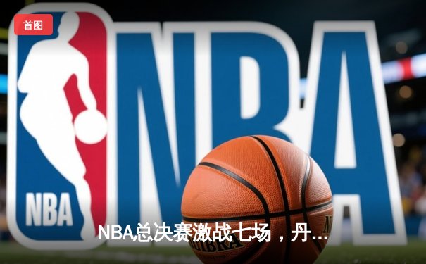 NBA总决赛激战七场，丹佛掘金险胜波士顿凯尔特人首夺总冠军