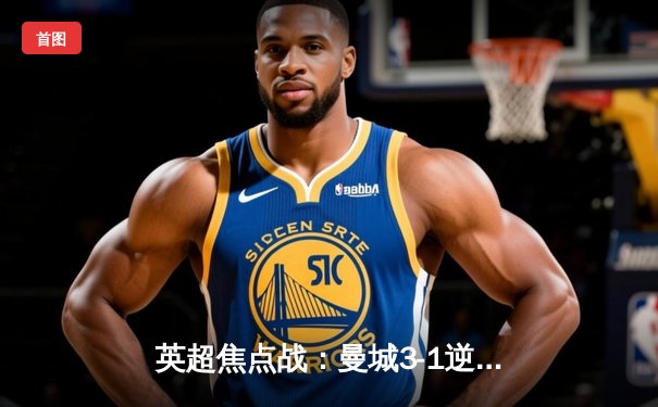 英超焦点战：曼城3-1逆转曼联，哈兰德双响锁定胜局