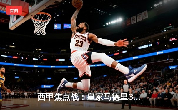 西甲焦点战：皇家马德里3-1逆转巴塞罗那，维尼修斯双响锁定国家德比胜利