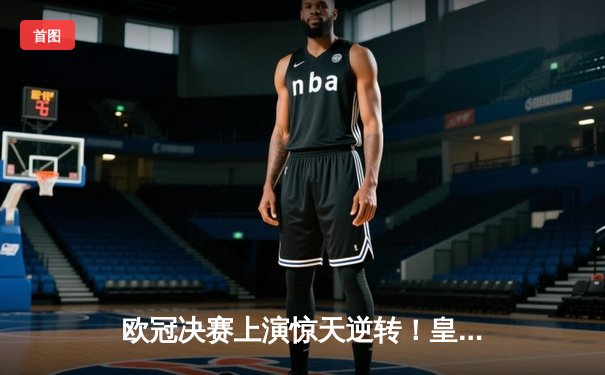 欧冠决赛上演惊天逆转！皇家马德里加时绝杀利物浦第15次捧杯