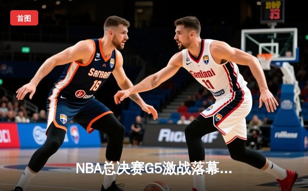 NBA总决赛G5激战落幕，勇士客场险胜绿衫军夺赛点