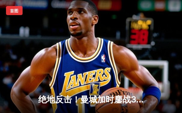 绝地反击！曼城加时鏖战3-2力克皇马，德布劳内传射建功率队挺进欧冠四强